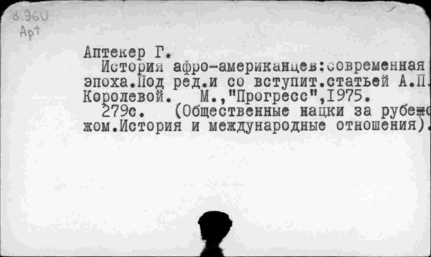 ﻿Ар^
Аптекер Г.
Историн афро-американцев:современная эпоха.Под ред.и со вступит.статьей А.П, Королевой. М.»"Прогресс”,1975.
279с. (Общественные нации за рубеж жом.История и международные отношения)<